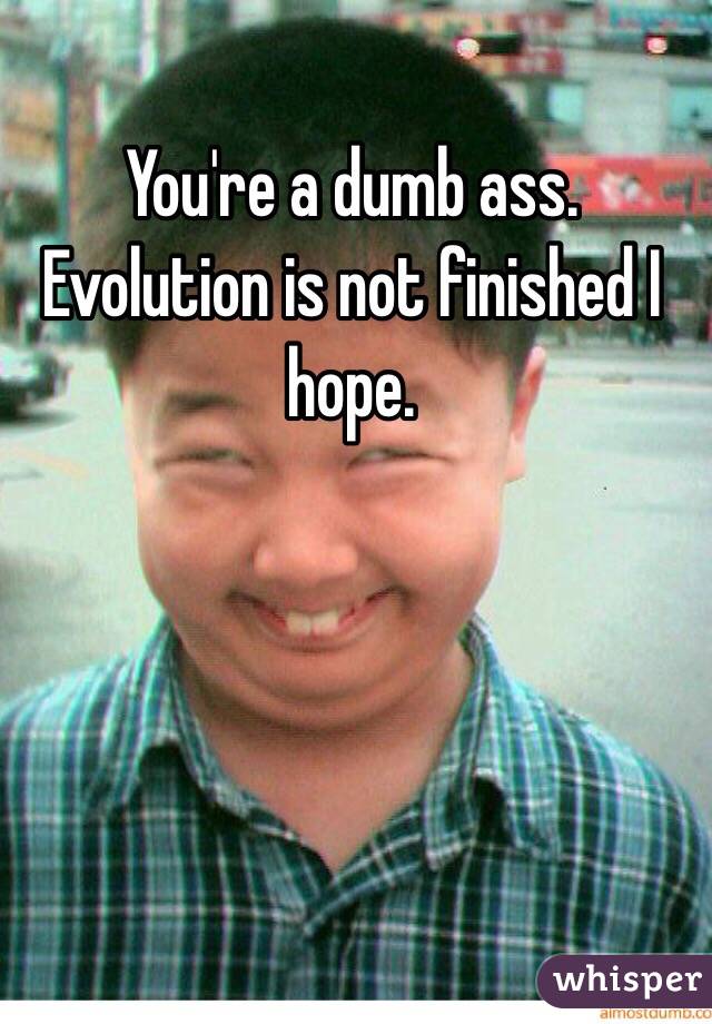 You're a dumb ass. Evolution is not finished I hope.
