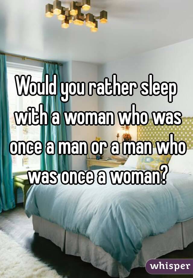 Would you rather sleep with a woman who was once a man or a man who was once a woman?