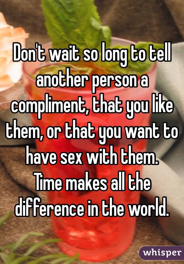 Don't wait so long to tell another person a compliment, that you like them, or that you want to have sex with them.
Time makes all the difference in the world.