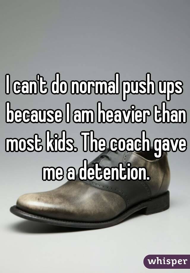 I can't do normal push ups because I am heavier than most kids. The coach gave me a detention.