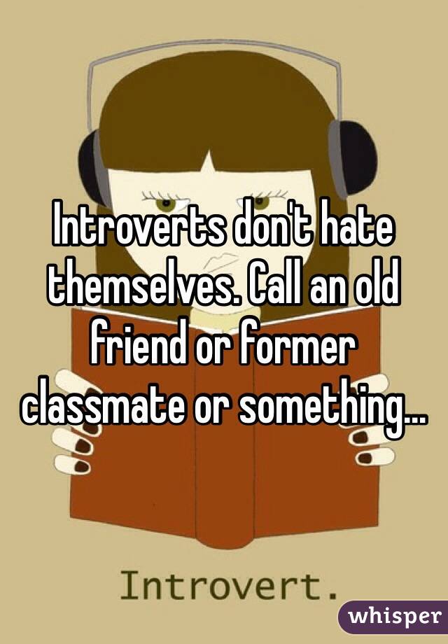 Introverts don't hate themselves. Call an old friend or former classmate or something...