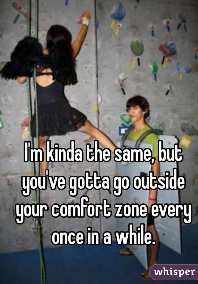 I'm kinda the same, but you've gotta go outside your comfort zone every once in a while.