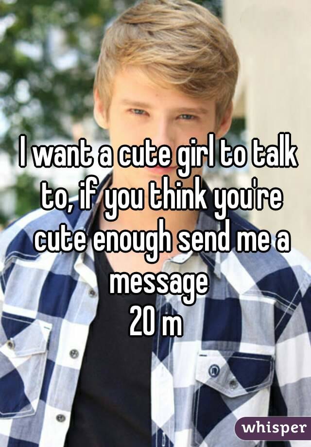 I want a cute girl to talk to, if you think you're cute enough send me a message 
20 m 