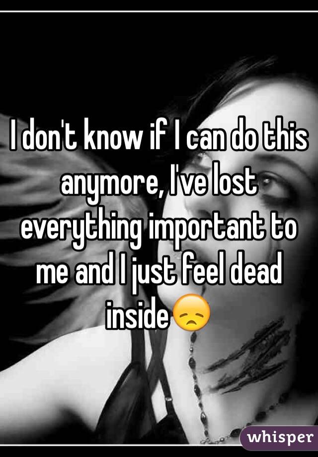 I don't know if I can do this anymore, I've lost everything important to me and I just feel dead inside😞