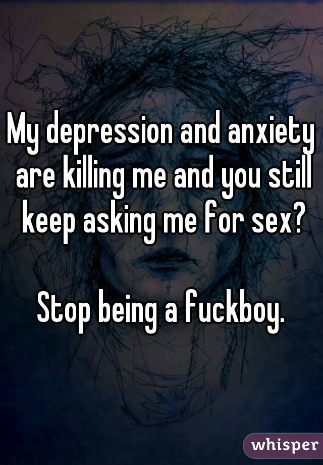 My depression and anxiety are killing me and you still keep asking me for sex?

Stop being a fuckboy.