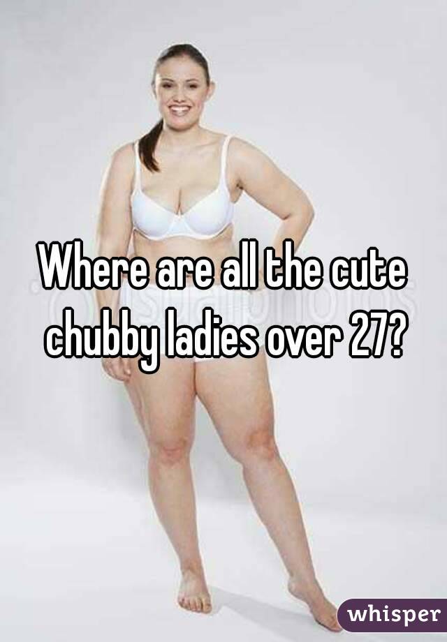Where are all the cute chubby ladies over 27?