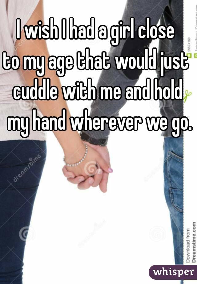 I wish I had a girl close 
to my age that would just 
cuddle with me and hold my hand wherever we go.