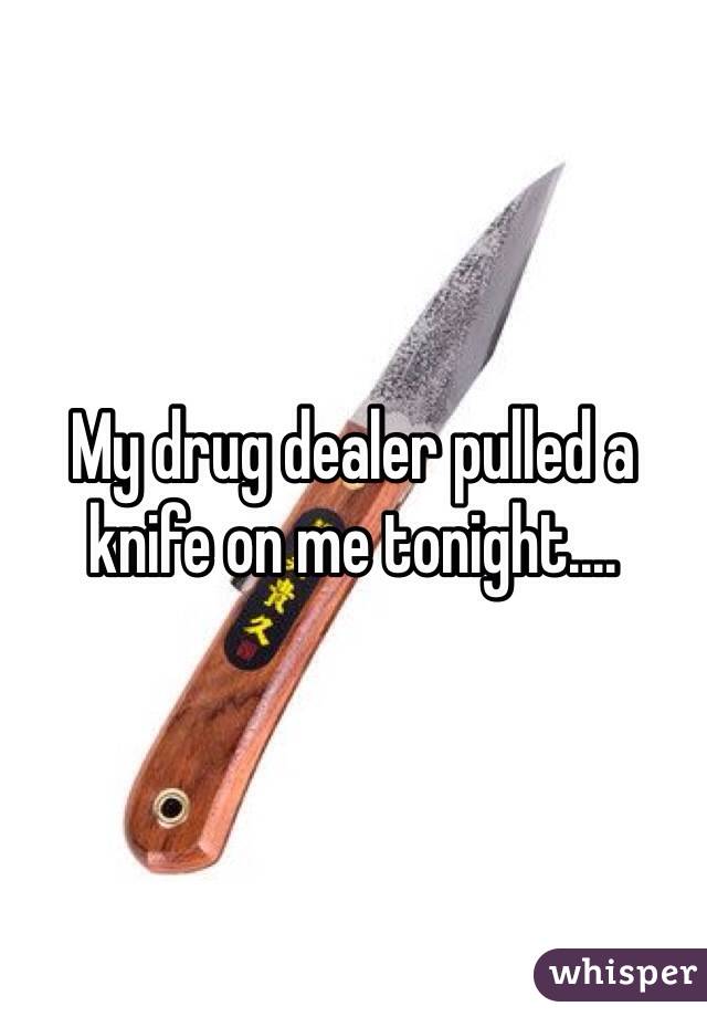 My drug dealer pulled a knife on me tonight....