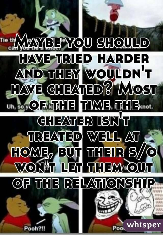 Maybe you should have tried harder and they wouldn't have cheated? Most of the time the cheater isn't treated well at home, but their s/o won't let them out of the relationship