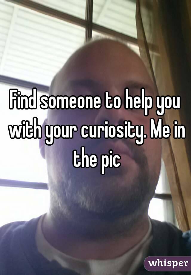 Find someone to help you with your curiosity. Me in the pic