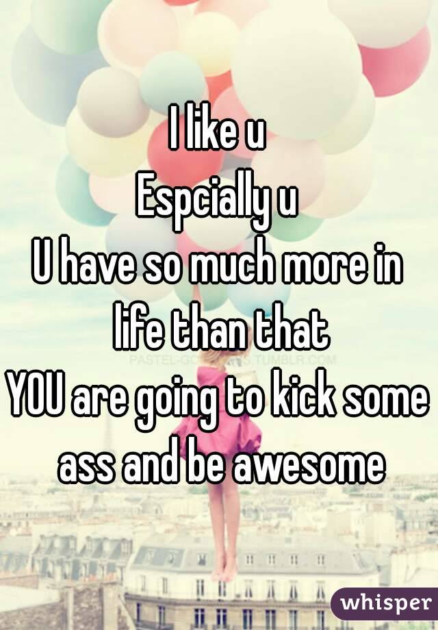 I like u
Espcially u
U have so much more in life than that
YOU are going to kick some ass and be awesome