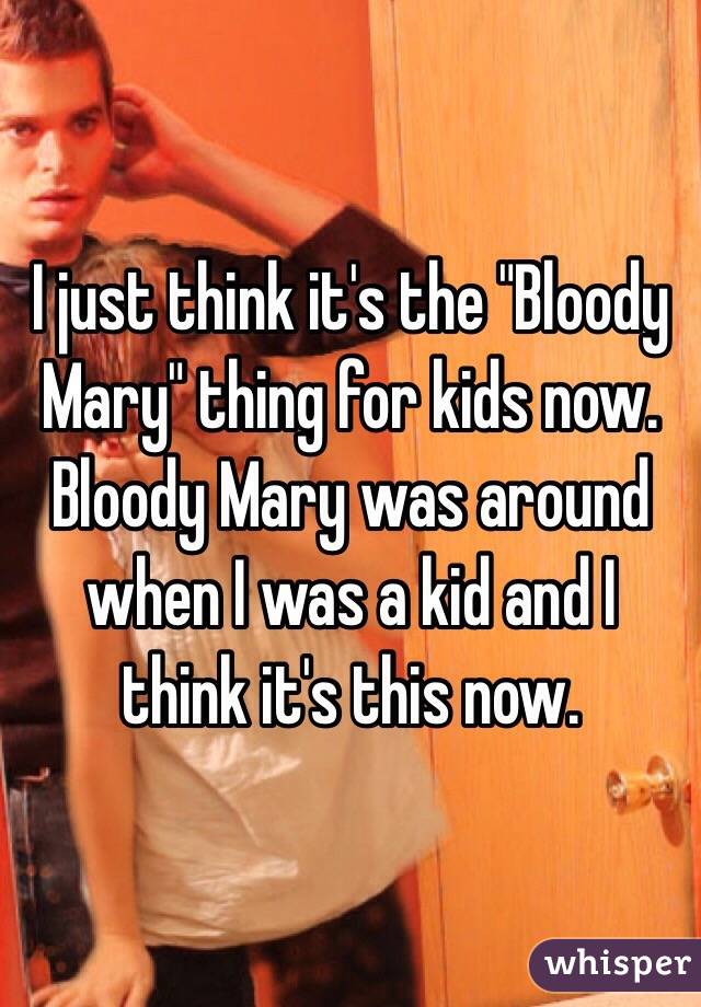 I just think it's the "Bloody Mary" thing for kids now. Bloody Mary was around when I was a kid and I think it's this now. 