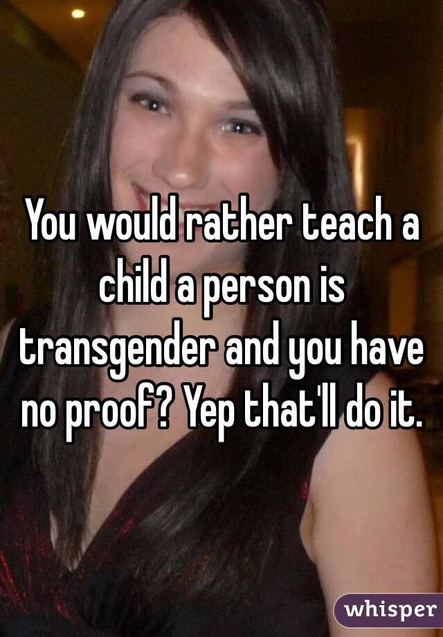 You would rather teach a child a person is transgender and you have no proof? Yep that'll do it. 