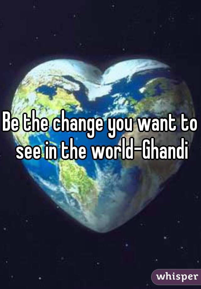 Be the change you want to see in the world-Ghandi