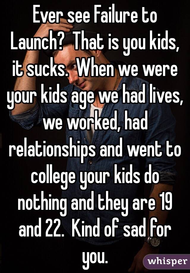 Ever see Failure to Launch?  That is you kids, it sucks.  When we were your kids age we had lives, we worked, had relationships and went to college your kids do nothing and they are 19 and 22.  Kind of sad for you.  