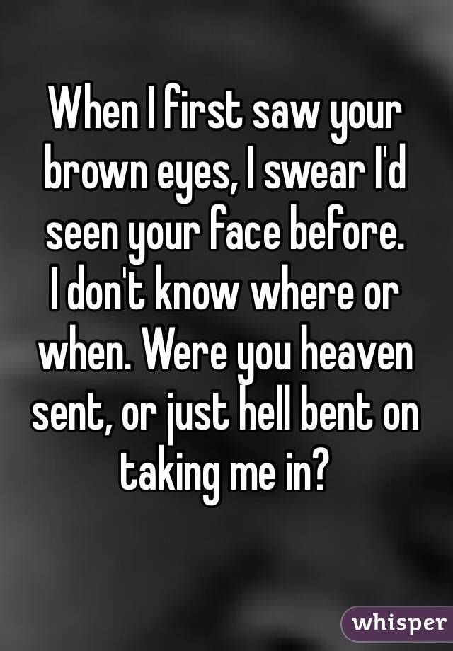 When I first saw your brown eyes, I swear I'd seen your face before. 
I don't know where or when. Were you heaven sent, or just hell bent on taking me in? 