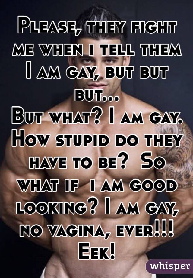 Please, they fight me when i tell them
I am gay, but but but... 
But what? I am gay. How stupid do they have to be?  So what if  i am good looking? I am gay, no vagina, ever!!! Eek!