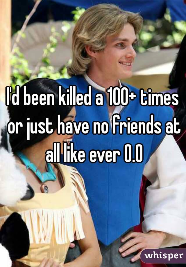 I'd been killed a 100+ times or just have no friends at all like ever O.O