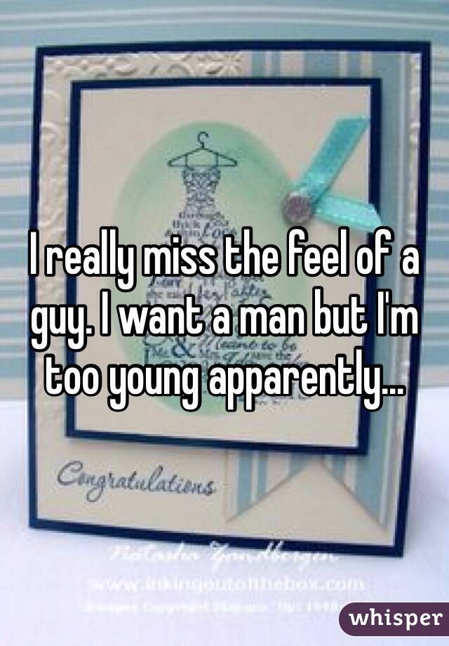 I really miss the feel of a guy. I want a man but I'm too young apparently... 