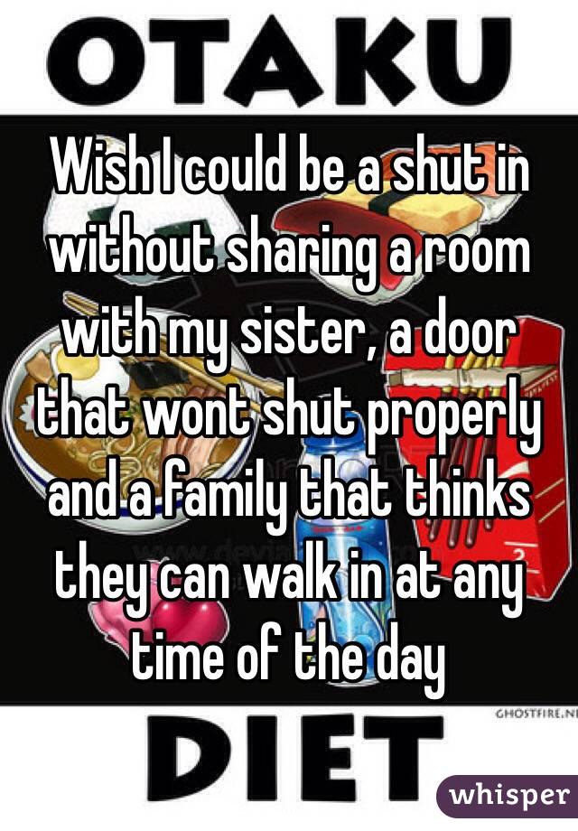 Wish I could be a shut in without sharing a room with my sister, a door that wont shut properly and a family that thinks they can walk in at any time of the day