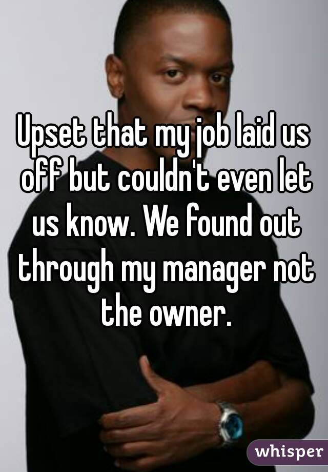 Upset that my job laid us off but couldn't even let us know. We found out through my manager not the owner.