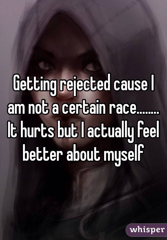 Getting rejected cause I am not a certain race........ It hurts but I actually feel better about myself 