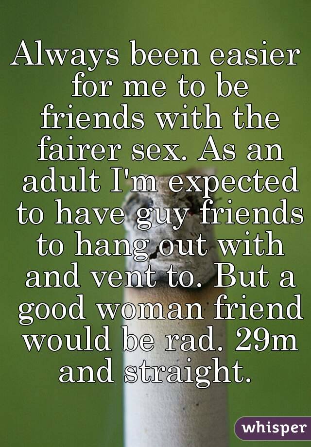 Always been easier for me to be friends with the fairer sex. As an adult I'm expected to have guy friends to hang out with and vent to. But a good woman friend would be rad. 29m and straight. 