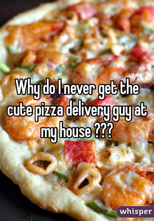 Why do I never get the cute pizza delivery guy at my house ???