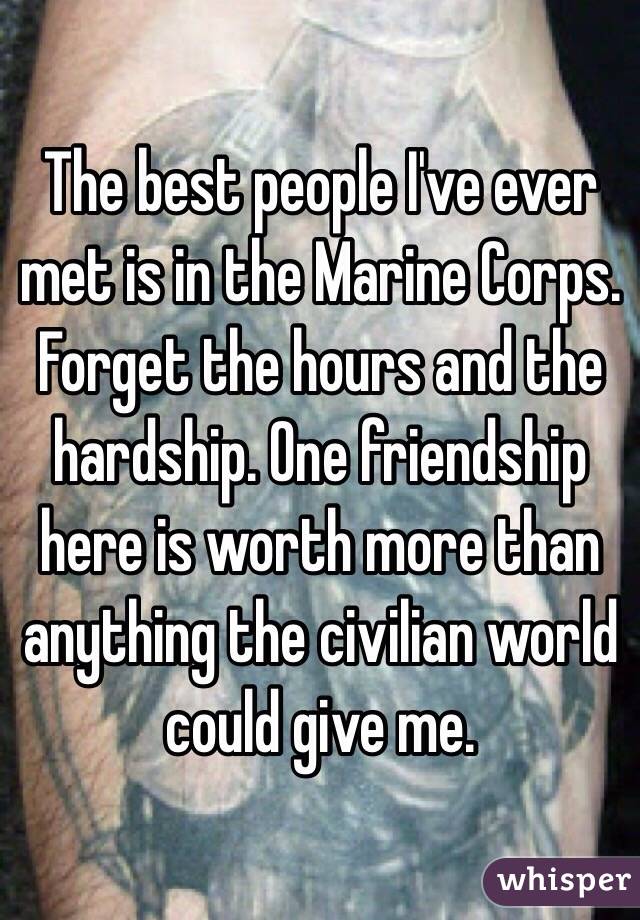 The best people I've ever met is in the Marine Corps. Forget the hours and the hardship. One friendship here is worth more than anything the civilian world could give me. 