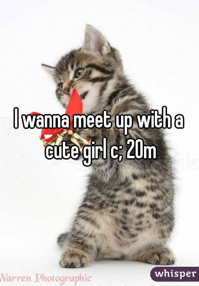 I wanna meet up with a cute girl c; 20m