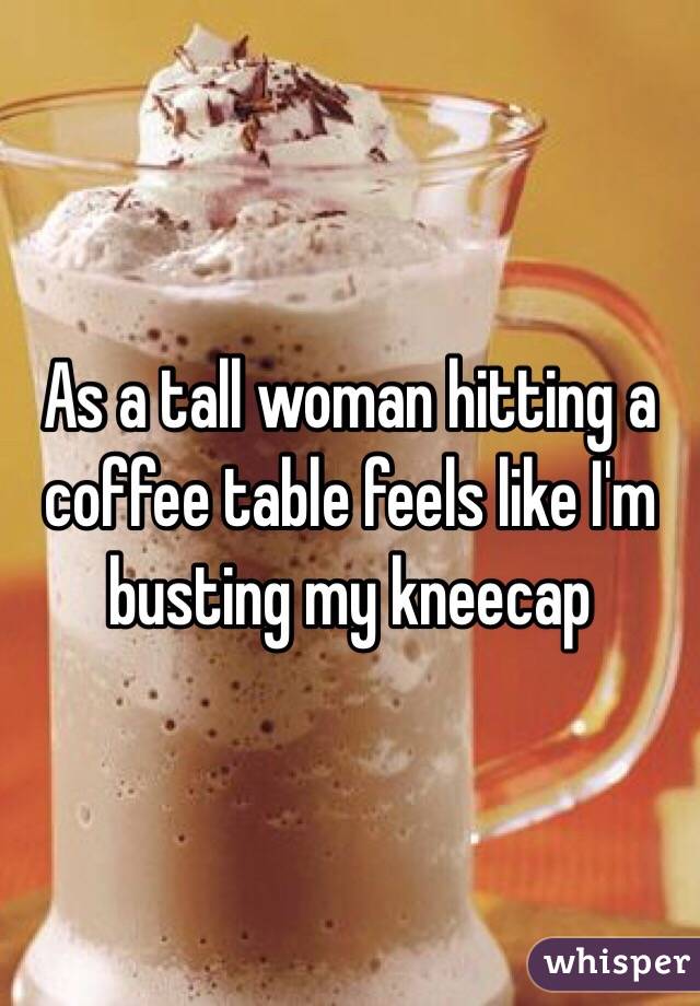 As a tall woman hitting a coffee table feels like I'm busting my kneecap 