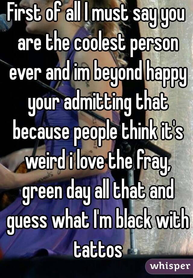 First of all I must say you are the coolest person ever and im beyond happy your admitting that because people think it's weird i love the fray, green day all that and guess what I'm black with tattos