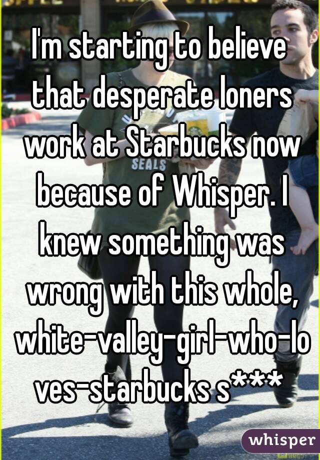 I'm starting to believe that desperate loners work at Starbucks now because of Whisper. I knew something was wrong with this whole, white-valley-girl-who-loves-starbucks s***