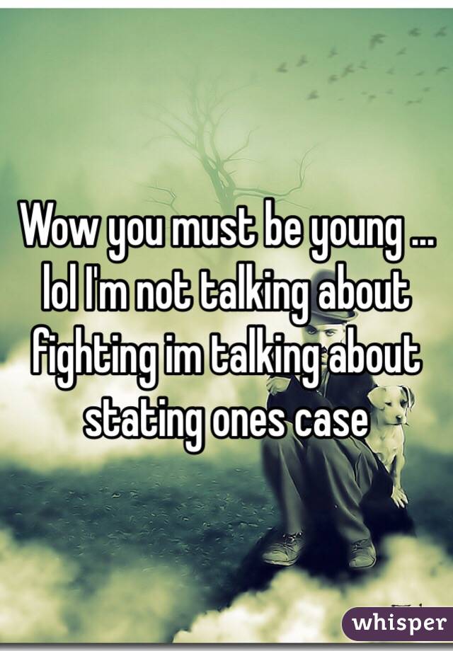 Wow you must be young ... lol I'm not talking about fighting im talking about stating ones case  