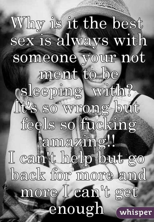 Why is it the best sex is always with someone your not ment to be sleeping  with? 
It's so wrong but feels so fucking amazing!!
I can't help but go back for more and more I can't get enough 