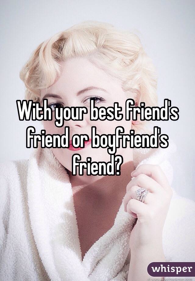 With your best friend's friend or boyfriend's friend? 