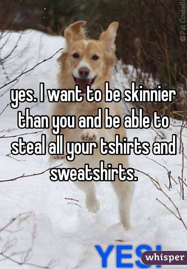 yes. I want to be skinnier than you and be able to steal all your tshirts and sweatshirts. 