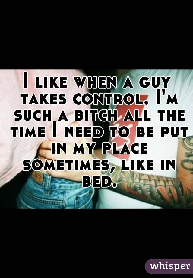 I like when a guy takes control. I'm such a bitch all the time I need to be put in my place sometimes, like in bed.