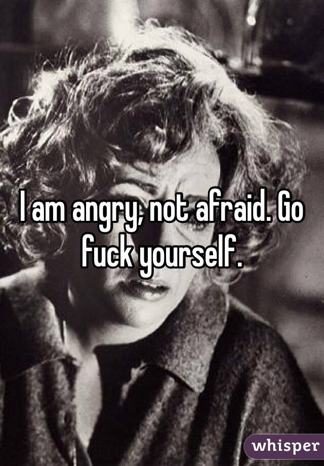 I am angry, not afraid. Go fuck yourself. 