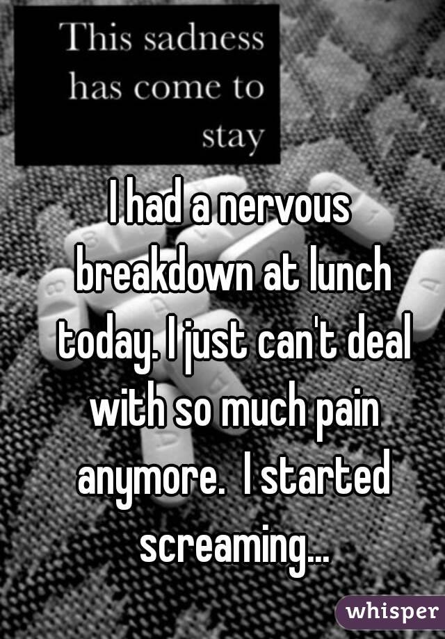 I had a nervous breakdown at lunch today. I just can't deal with so much pain anymore.  I started screaming...