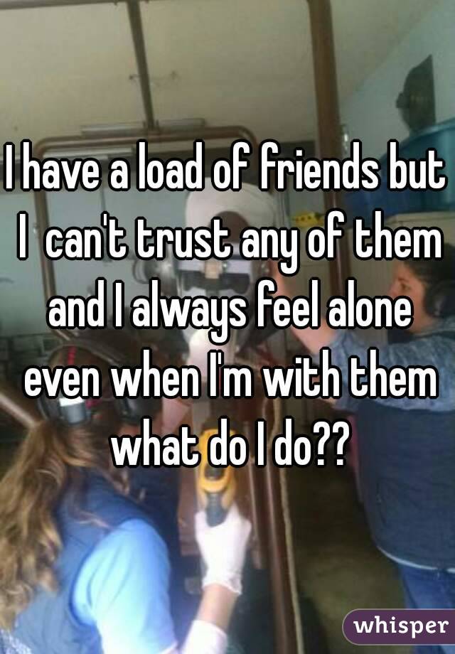 I have a load of friends but I  can't trust any of them and I always feel alone even when I'm with them what do I do??