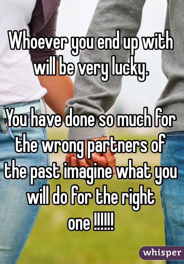  Whoever you end up with will be very lucky. 

You have done so much for the wrong partners of the past imagine what you will do for the right one !!!!!!