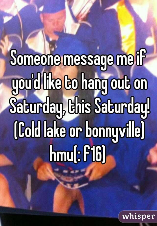 Someone message me if you'd like to hang out on Saturday, this Saturday! (Cold lake or bonnyville) hmu(: f16) 