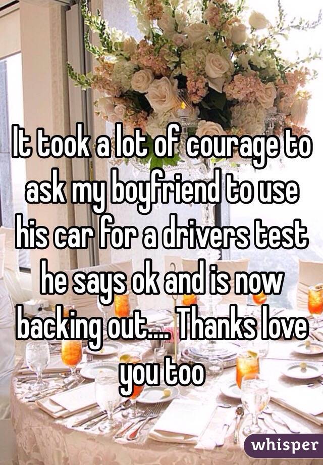 It took a lot of courage to ask my boyfriend to use his car for a drivers test he says ok and is now backing out.... Thanks love you too