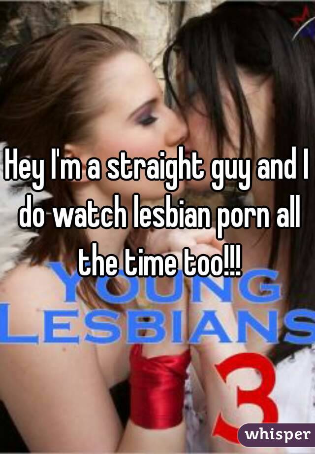 Hey I'm a straight guy and I do watch lesbian porn all the time too!!!

