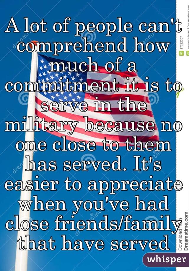 A lot of people can't comprehend how much of a commitment it is to serve in the military because no one close to them has served. It's easier to appreciate when you've had close friends/family that have served