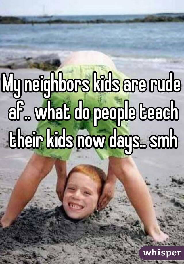 My neighbors kids are rude af.. what do people teach their kids now days.. smh