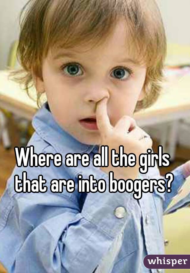 Where are all the girls that are into boogers?