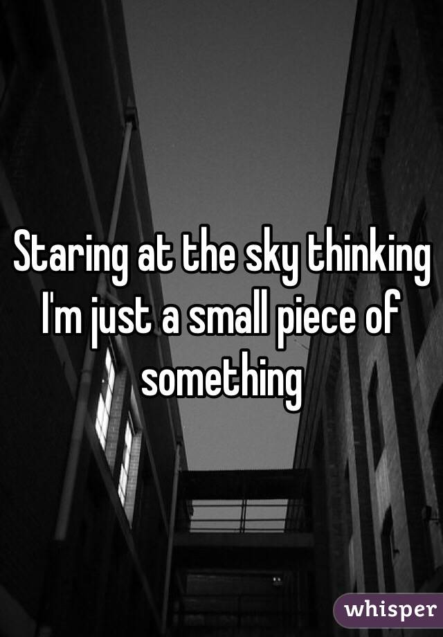 Staring at the sky thinking I'm just a small piece of something 