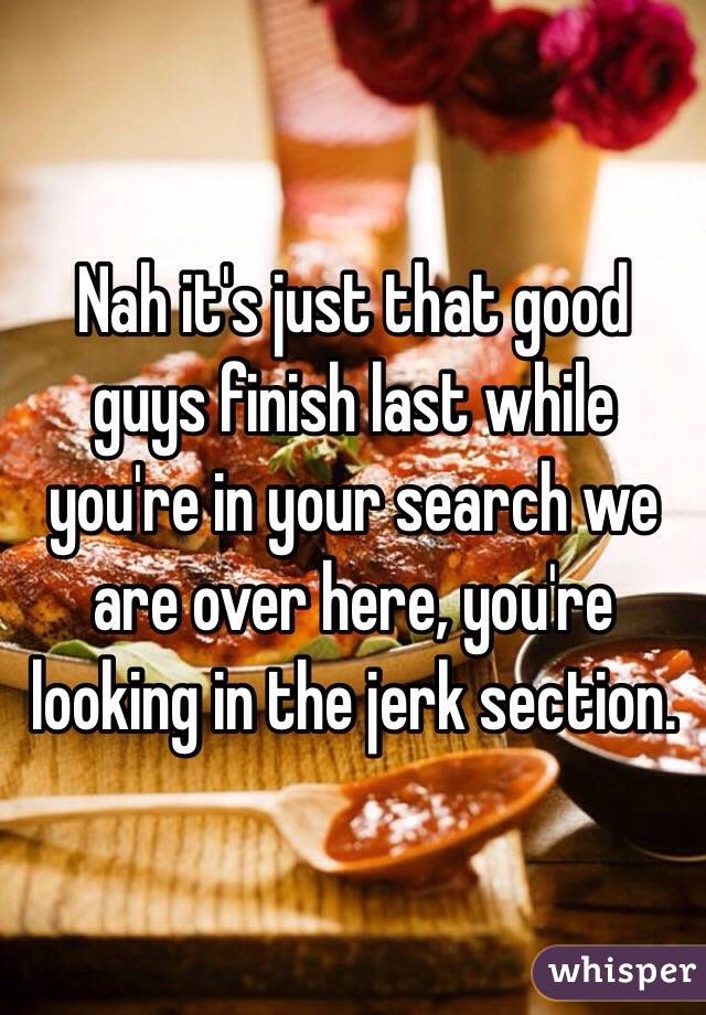 Nah it's just that good guys finish last while you're in your search we are over here, you're looking in the jerk section. 